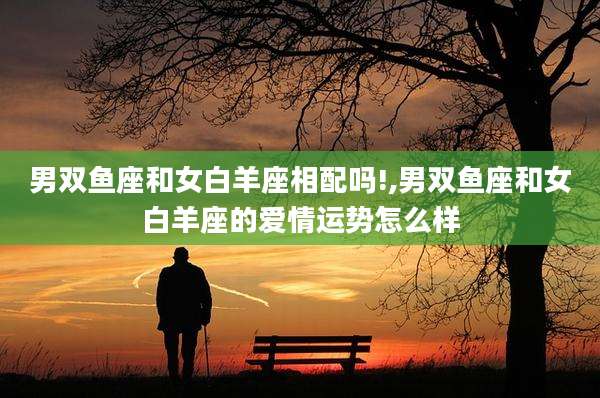 男双鱼座和女白羊座相配吗!,男双鱼座和女白羊座的爱情运势怎么样