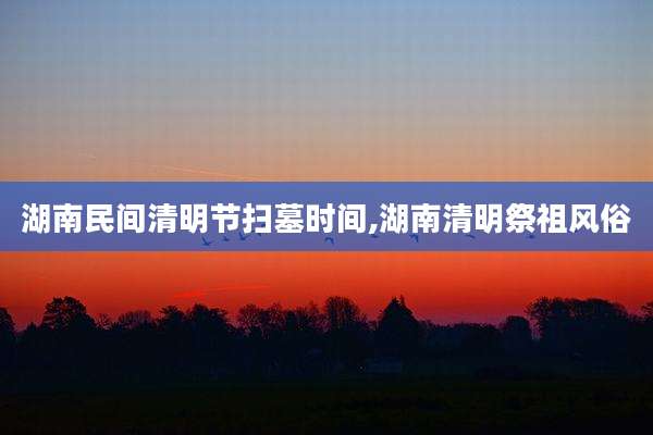 湖南民间清明节扫墓时间,湖南清明祭祖风俗