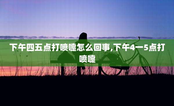下午四五点打喷嚏怎么回事,下午4一5点打喷嚏