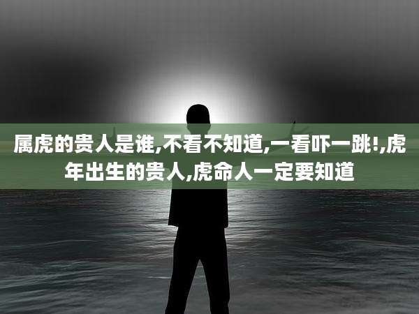 属虎的贵人是谁,不看不知道,一看吓一跳!,虎年出生的贵人,虎命人一定要知道