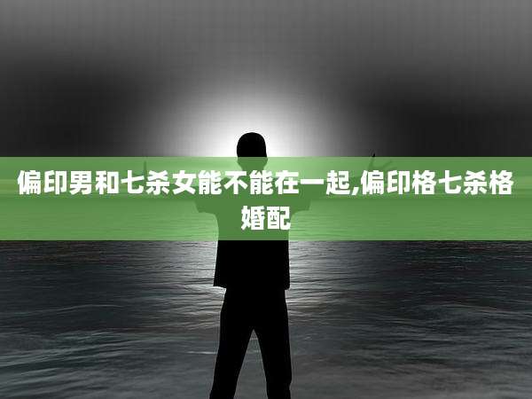 偏印男和七杀女能不能在一起,偏印格七杀格婚配