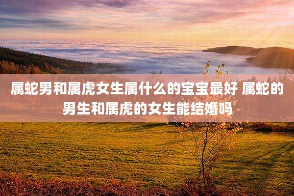 属蛇男和属虎女生属什么的宝宝最好 属蛇的男生和属虎的女生能结婚吗