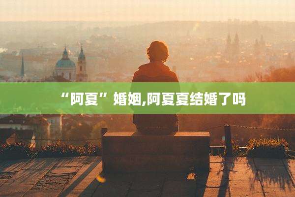 “阿夏”婚姻,阿夏夏结婚了吗