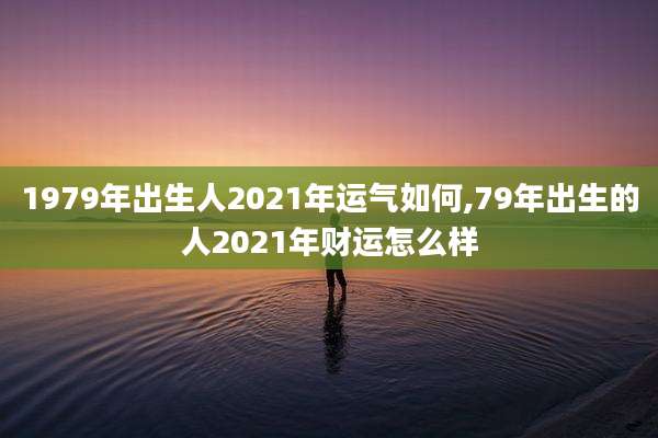 1979年出生人2021年运气如何,79年出生的人2021年财运怎么样