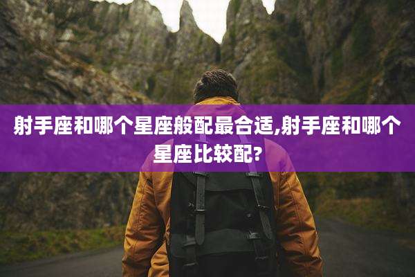 射手座和哪个星座般配最合适,射手座和哪个星座比较配?