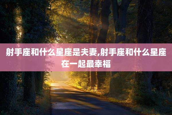 射手座和什么星座是夫妻,射手座和什么星座在一起最幸福
