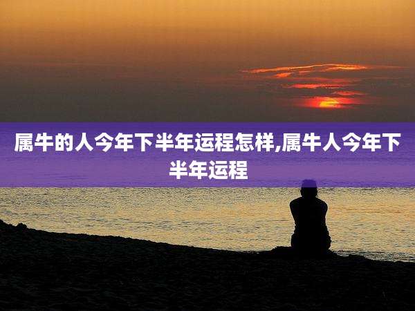 属牛的人今年下半年运程怎样,属牛人今年下半年运程