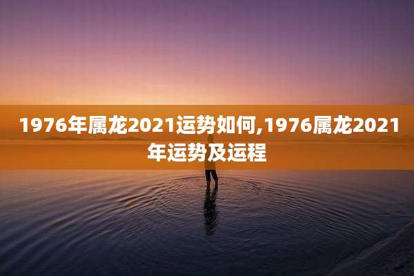 1976年属龙2021运势如何,1976属龙2021年运势及运程