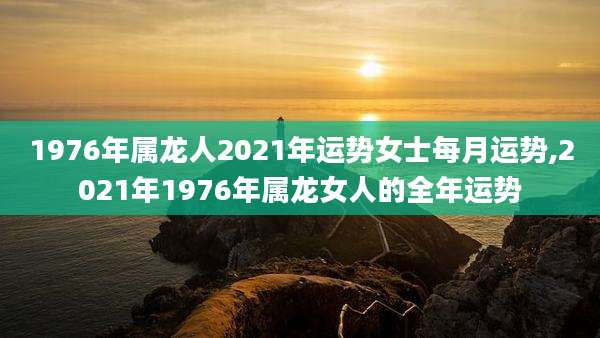 1976年属龙人2021年运势女士每月运势,2021年1976年属龙女人的全年运势