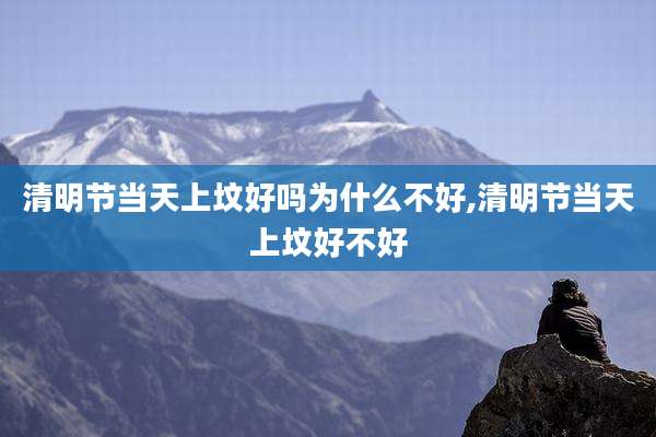 清明节当天上坟好吗为什么不好,清明节当天上坟好不好