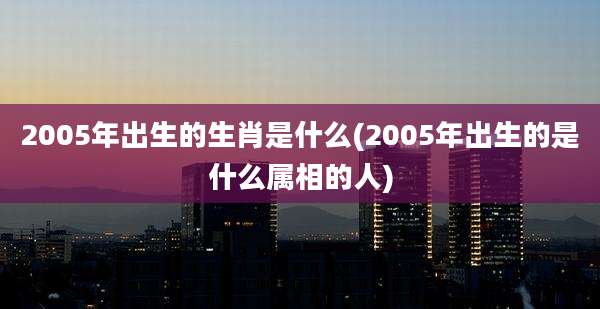 2005年出生的生肖是什么(2005年出生的是什么属相的人)