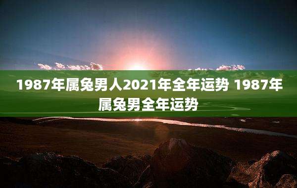 1987年属兔男人2021年全年运势 1987年属兔男全年运势