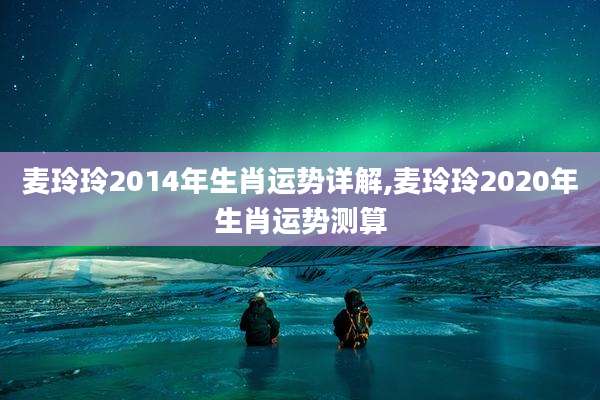 麦玲玲2014年生肖运势详解,麦玲玲2020年生肖运势测算