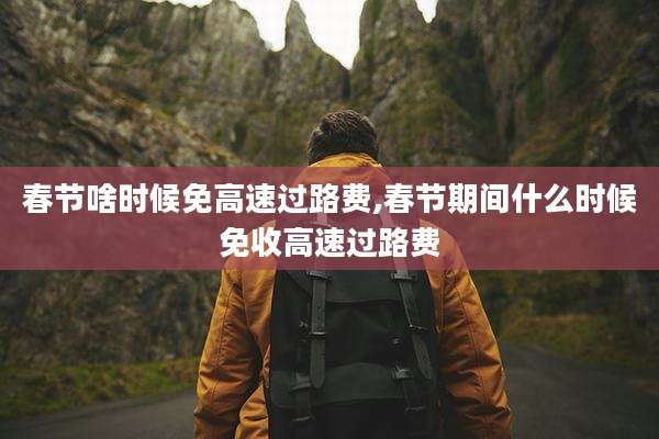 春节啥时候免高速过路费,春节期间什么时候免收高速过路费