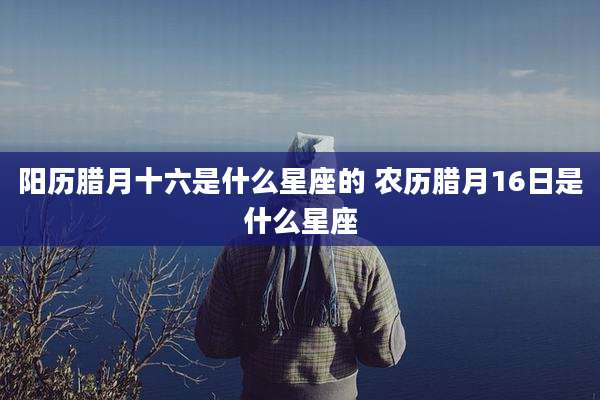 阳历腊月十六是什么星座的 农历腊月16日是什么星座