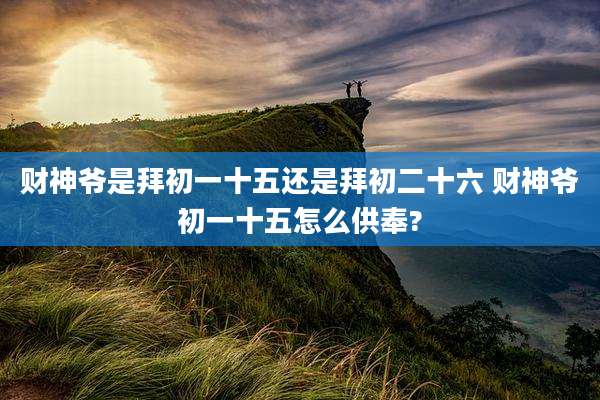 财神爷是拜初一十五还是拜初二十六 财神爷初一十五怎么供奉?