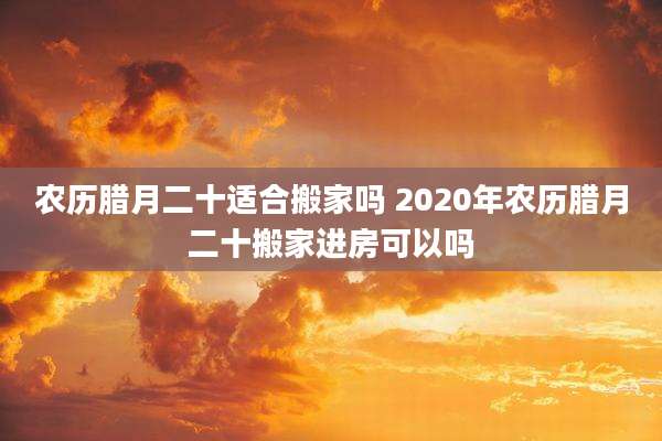 农历腊月二十适合搬家吗 2020年农历腊月二十搬家进房可以吗