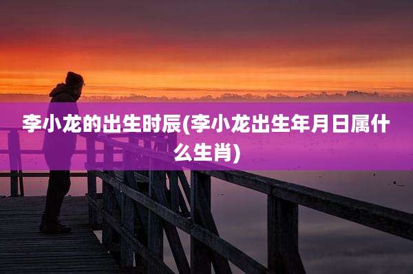 李小龙的出生时辰(李小龙出生年月日属什么生肖)