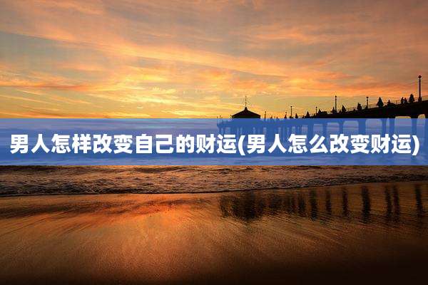 男人怎样改变自己的财运(男人怎么改变财运)