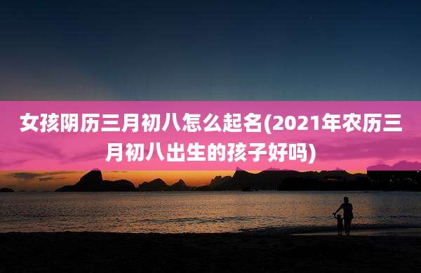 女孩阴历三月初八怎么起名(2021年农历三月初八出生的孩子好吗)