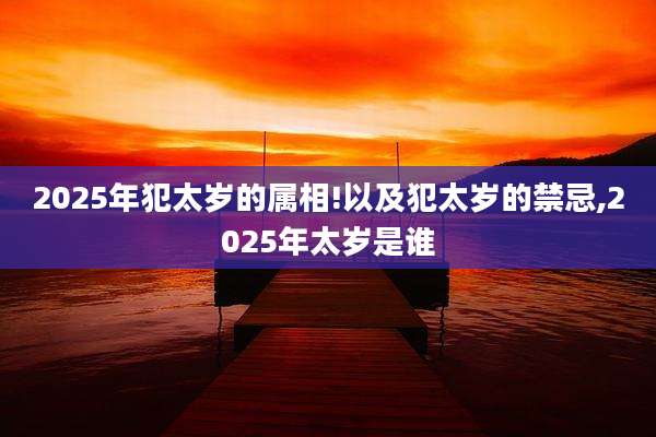 2025年犯太岁的属相!以及犯太岁的禁忌,2025年太岁是谁