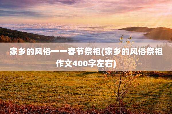 家乡的风俗一一春节祭祖(家乡的风俗祭祖作文400字左右)