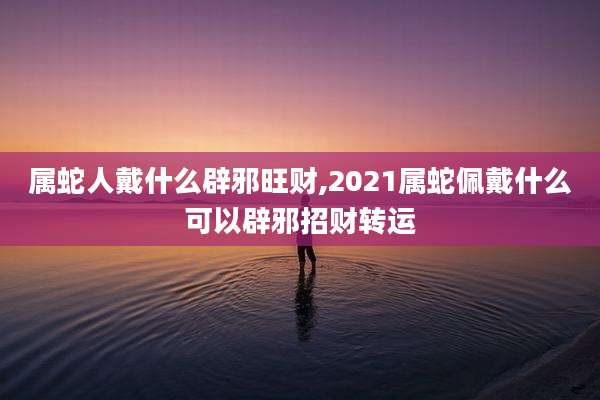 属蛇人戴什么辟邪旺财,2021属蛇佩戴什么可以辟邪招财转运