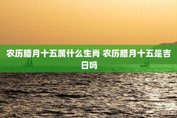 农历腊月十五属什么生肖 农历腊月十五是吉日吗