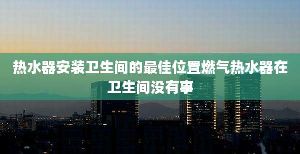 热水器安装卫生间的最佳位置燃气热水器在卫生间没有事