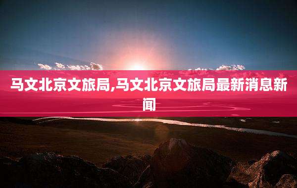 马文北京文旅局,马文北京文旅局最新消息新闻