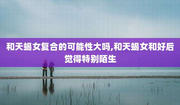 和天蝎女复合的可能性大吗,和天蝎女和好后觉得特别陌生