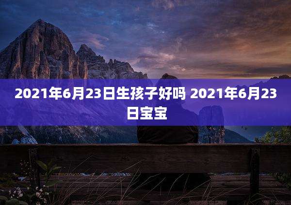 2021年6月23日生孩子好吗 2021年6月23日宝宝