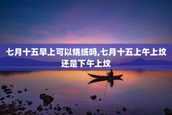 七月十五早上可以烧纸吗,七月十五上午上坟还是下午上坟