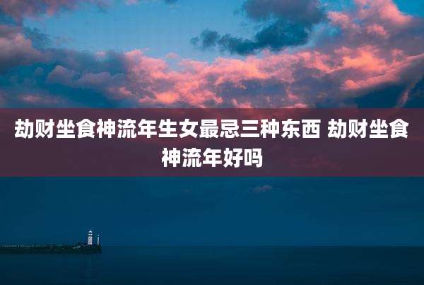 劫财坐食神流年生女最忌三种东西 劫财坐食神流年好吗