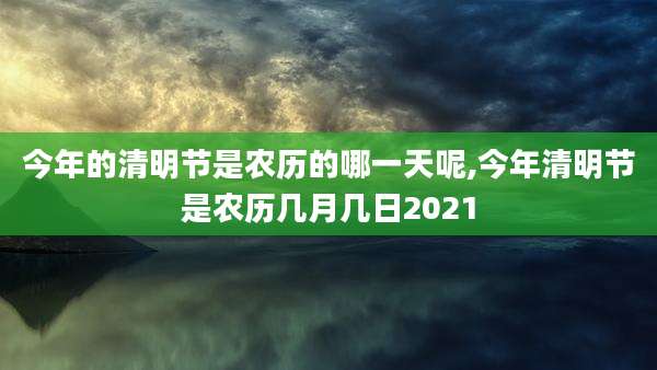 今年的清明节是农历的哪一天呢,今年清明节是农历几月几日2021