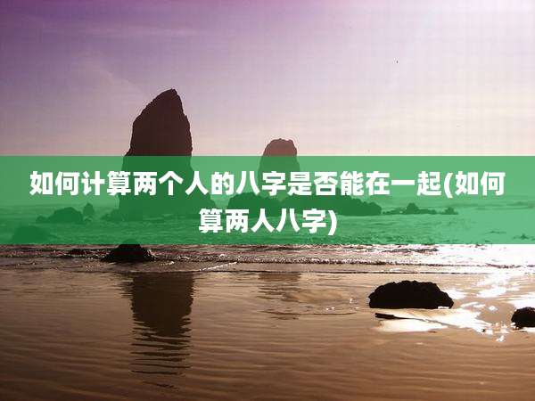 如何计算两个人的八字是否能在一起(如何算两人八字)
