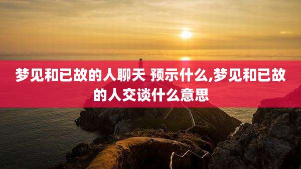 梦见和已故的人聊天 预示什么,梦见和已故的人交谈什么意思