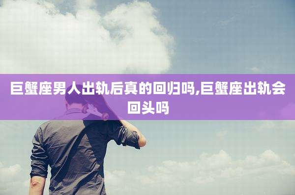 巨蟹座男人出轨后真的回归吗,巨蟹座出轨会回头吗