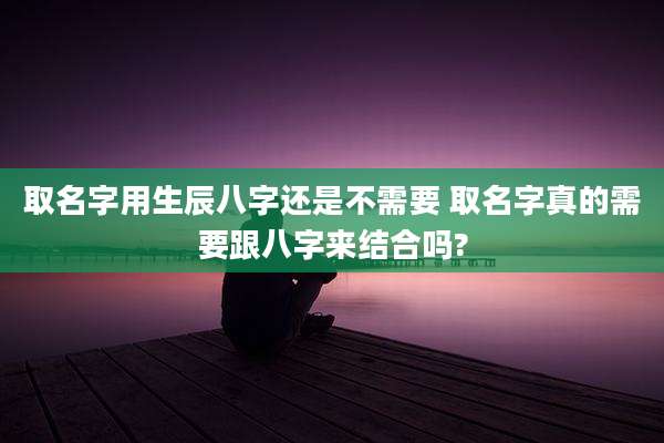 取名字用生辰八字还是不需要 取名字真的需要跟八字来结合吗?