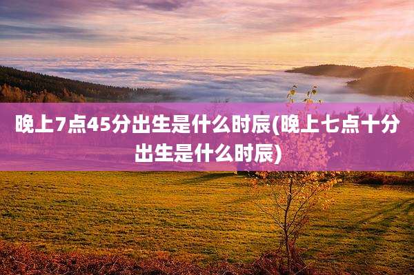 晚上7点45分出生是什么时辰(晚上七点十分出生是什么时辰)