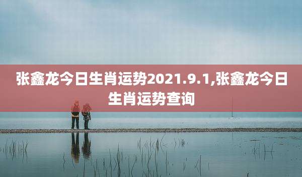 张鑫龙今日生肖运势2021.9.1,张鑫龙今日生肖运势查询
