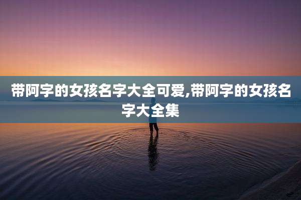 带阿字的女孩名字大全可爱,带阿字的女孩名字大全集