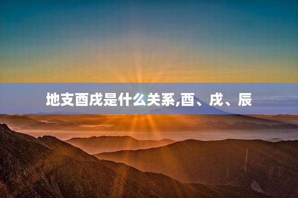 地支酉戌是什么关系,酉、戌、辰