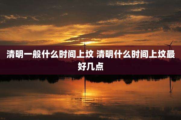 清明一般什么时间上坟 清明什么时间上坟最好几点