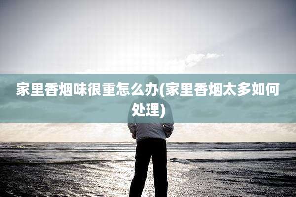 家里香烟味很重怎么办(家里香烟太多如何处理)