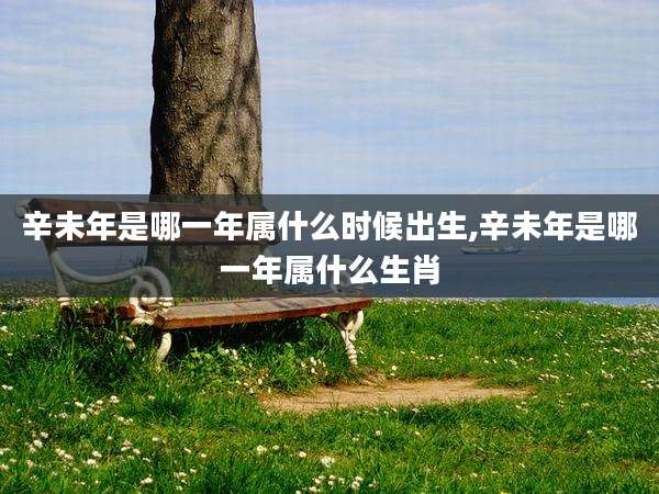 辛未年是哪一年属什么时候出生,辛未年是哪一年属什么生肖