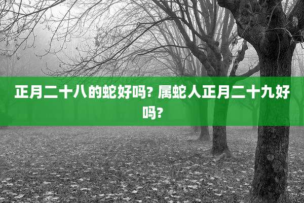 正月二十八的蛇好吗? 属蛇人正月二十九好吗?