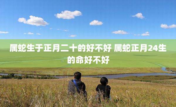 属蛇生于正月二十的好不好 属蛇正月24生的命好不好
