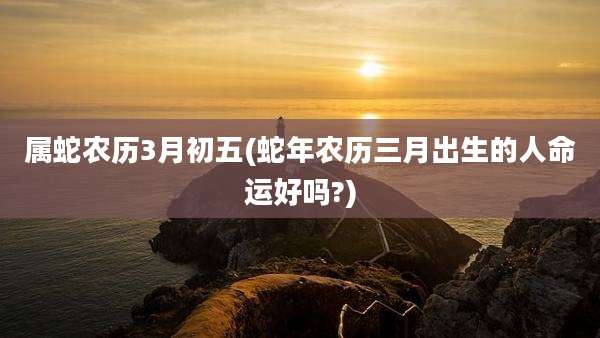 属蛇农历3月初五(蛇年农历三月出生的人命运好吗?)
