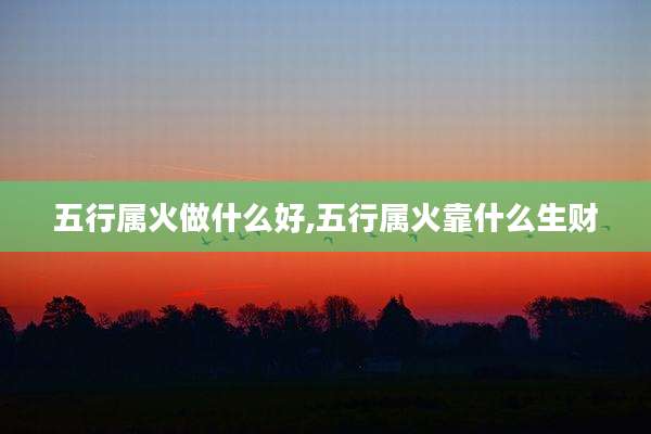 五行属火做什么好,五行属火靠什么生财